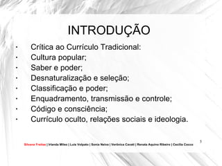 INTRODUÇÃO Crítica ao Currículo Tradicional: Cultura popular (Paulo Freire); Saber e poder (Dermeval Saviani); Desnaturalização e seleção (NSE, Michael Young); Classificação e poder (Bernstein); Enquadramento, transmissão e controle (Bernstein) ; Código e consciência (Bernstein); Currículo oculto, relações sociais e ideologia (usado pela primeira vez por Philip Jackson). Silvana Freitas  | Irlanda Mileo | Luís Volpato | Sonia Neiva | Verônica Cavati | Renata Aquino Ribeiro | Cecília Cocco 