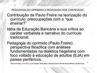 PEDAGOGIA DO OPRIMIDO X PEDAGOGIA DOS CONTEÚDOS Contribuição de Paulo Freire na teorização do currículo: preocupações com o “que ensinar?”  Idéia de Educação Bancária e sua crítica ao caráter verbalista e narrativo do currículo tradicional; Pedagogia do oprimido (Paulo Freire): perspectiva filosófica com análises fundamentadas na dialética hegeliana com foco voltado à educação de adultos (EJA) em países periféricos. Silvana Freitas |  Irlanda Mileo  | Luís Volpato | Sonia Neiva | Verônica Cavati | Renata Aquino Ribeiro | Cecília Cocco 