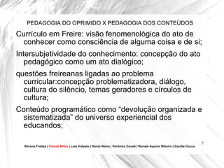 PEDAGOGIA DO OPRIMIDO X PEDAGOGIA DOS CONTEÚDOS Currículo em Freire: visão fenomenológica do ato de conhecer como consciência de alguma coisa e de si;  Intersubjetividade do conhecimento: concepção do ato pedagógico como um ato dialógico; questões freireanas ligadas ao problema curricular:concepção problematizadora, diálogo, cultura do silêncio, temas geradores e círculos de cultura; Conteúdo programático como “devolução organizada e sistematizada” do universo experiencial dos educandos; Silvana Freitas |  Irlanda Mileo  | Luís Volpato | Sonia Neiva | Verônica Cavati | Renata Aquino Ribeiro | Cecília Cocco 