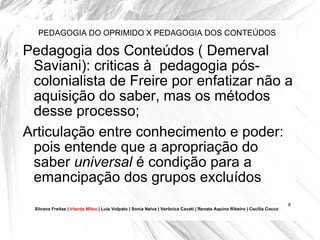 PEDAGOGIA DO OPRIMIDO X PEDAGOGIA DOS CONTEÚDOS Pedagogia dos Conteúdos ( Demerval Saviani): criticas à  pedagogia pós-colonialista de Freire por enfatizar não a aquisição do saber, mas os métodos desse processo; Articulação entre conhecimento e poder: pois entende que a apropriação do saber  universal  é condição para a emancipação dos grupos excluídos Silvana Freitas |  Irlanda Mileo  | Luís Volpato | Sonia Neiva | Verônica Cavati | Renata Aquino Ribeiro | Cecília Cocco 
