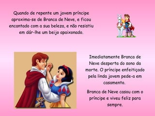 Quando de repente um jovem príncipe
aproxima-se de Branca de Neve, e ficou
encantado com a sua beleza, e não resistiu
em dár-lhe um beijo apaixonado.
Imediatamente Branca de
Neve desperta do sono da
morte. O príncipe enfeitiçado
pela linda jovem pede-a em
casamento.
Branca de Neve casou com o
príncipe e viveu feliz para
sempre.
 