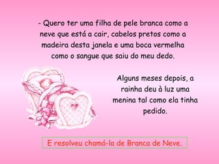 - Quero ter uma filha de pele branca como a
neve que está a cair, cabelos pretos como a
madeira desta janela e uma boca vermelha
como o sangue que saiu do meu dedo.
Alguns meses depois, a
rainha deu à luz uma
menina tal como ela tinha
pedido.
E resolveu chamá-la de Branca de Neve.
 