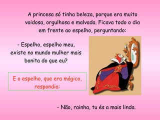 A princesa só tinha beleza, porque era muito
vaidosa, orgulhosa e malvada. Ficava todo o dia
em frente ao espelho, perguntando:
- Espelho, espelho meu,
existe no mundo mulher mais
bonita do que eu?
E o espelho, que era mágico,
respondia:
- Não, rainha, tu és a mais linda.
 