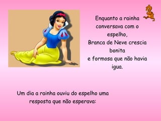 Enquanto a rainha
conversava com o
espelho,
Branca de Neve crescia
bonita
e formosa que não havia
igua.
Um dia a rainha ouviu do espelho uma
resposta que não esperava:
 