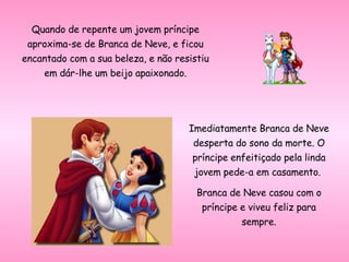 Quando de repente um jovem príncipe aproxima-se de Branca de Neve, e ficou encantado com a sua beleza, e não resistiu em dár-lhe um beijo apaixonado. Imediatamente Branca de Neve desperta do sono da morte. O príncipe enfeitiçado pela linda jovem pede-a em casamento.  Branca de Neve casou com o príncipe e viveu feliz para sempre. 