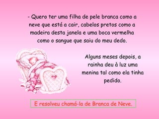 - Quero ter uma filha de pele branca como a neve que está a cair, cabelos pretos como a madeira desta janela e uma boca vermelha como o sangue que saiu do meu dedo. Alguns meses depois, a rainha deu à luz uma menina tal como ela tinha pedido. E resolveu chamá-la de Branca de Neve. 