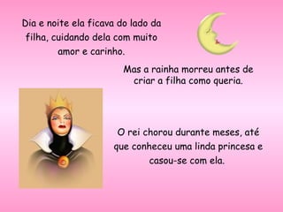 Dia e noite ela ficava do lado da filha, cuidando dela com muito amor e carinho. Mas a rainha morreu antes de criar a filha como queria. O rei chorou durante meses, até que conheceu uma linda princesa e casou-se com ela.  
