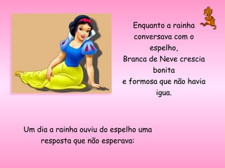 Enquanto a rainha conversava com o espelho, Branca de Neve crescia bonita e formosa que não havia igua. Um dia a rainha ouviu do espelho uma resposta que não esperava: 