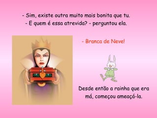 - Sim, existe outra muito mais bonita que tu. - E quem é essa atrevida? - perguntou ela. - Branca de Neve! Desde então a rainha que era má, começou ameaçá-la. 