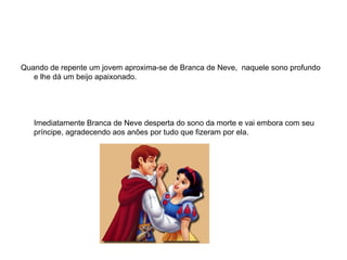 Quando de repente um jovem aproxima-se de Branca de Neve, naquele sono profundo
   e lhe dá um beijo apaixonado.




   Imediatamente Branca de Neve desperta do sono da morte e vai embora com seu
   príncipe, agradecendo aos anões por tudo que fizeram por ela.
 