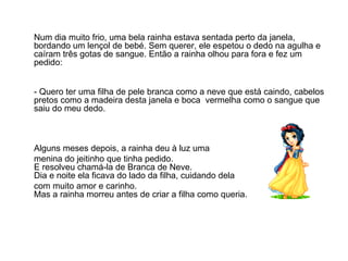 Num dia muito frio, uma bela rainha estava sentada perto da janela,
bordando um lençol de bebé. Sem querer, ele espetou o dedo na agulha e
caíram três gotas de sangue. Então a rainha olhou para fora e fez um
pedido:


- Quero ter uma filha de pele branca como a neve que está caindo, cabelos
pretos como a madeira desta janela e boca vermelha como o sangue que
saiu do meu dedo.



Alguns meses depois, a rainha deu à luz uma
menina do jeitinho que tinha pedido.
E resolveu chamá-la de Branca de Neve.
Dia e noite ela ficava do lado da filha, cuidando dela
com muito amor e carinho.
Mas a rainha morreu antes de criar a filha como queria.
 