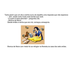 Tanto assim que um dia a rainha ouviu do espelho uma resposta que não esperava:
   - Sim, existe outra muito mais bonita que você.
   - E quem é essa atrevida? - perguntou ela.
   - Branca de Neve!
   Desde então a rainha que era má, começou ameaçá-la.




   Branca de Neve com medo foi se refugiar na floresta,na casa dos sete anões.
 