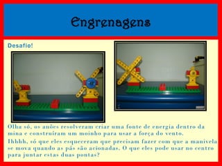 Engrenagens
Desafio!

Olha só, os anões resolveram criar uma fonte de energia dentro da
mina e construíram um moinho para usar a força do vento.
Ihhhh, só que eles esqueceram que precisam fazer com que a manivela
se mova quando as pás são acionadas. O que eles pode usar no centro
para juntar estas duas pontas?

 