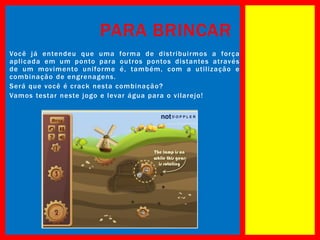 PARA BRINCAR
Você já entendeu que uma forma d e di stri buirmos a força
aplicada em um ponto para outros pontos di stantes através
de um movimento uniforme é , também, com a utiliz ação e
combinação de engrenagens.
Será que você é crack nesta combinação?
Vamos testar neste jogo e levar água para o vilarejo!

 
