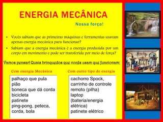 ENERGIA MECÂNICA
Nossa força!
• Vocês sabiam que as primeiras máquinas e ferramentas usavam
apenas energia mecânica para funcionar?
• Sabiam que a energia mecânica é a energia produzida por um
corpo em movimento e pode ser transferida por meio de força?
Vamos pensar! Quais brinquedos que vocês usam que funcionam:
Com energ ia Mec ânic a

palhaço que pula
pião
boneca que dá corda
bicicleta
patinete
ping-pong, peteca,
corda, bola

Com outro tipo de energ ia

cachorro Spock,
carrinho de controle
remoto (pilha)
laptop
(bateria/energia
elétrica)
patinete elétrico

 