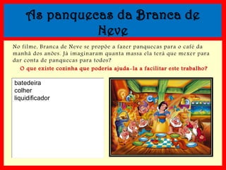 As panquecas da Branca de
Neve
No filme, Branca de Neve se propõe a fazer panquecas para o café da
manhã dos anões. Já imaginaram quanta massa ela terá que mexer para
dar conta de panquecas para todos?
O que existe cozinha que poderia ajuda -la a facilitar este trabalho?

batedeira
colher
liquidificador

 