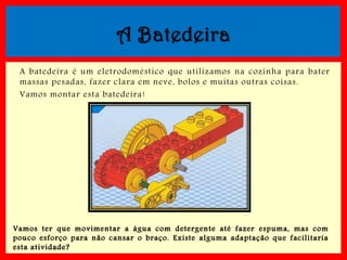A Batedeira
A batedeira é um eletrodoméstico que utilizamos na cozinha para bater
massas pesadas, fazer clara em neve, bolos e muitas outras coisas.
Vamos montar esta batedeira!

Vamos ter que movimentar a ág ua c om detergente até f azer esp uma, mas c om
p ouco esf orç o p ara não c ansar o braç o . Existe alg uma adaptaç ão que f acilitaria
esta atividade?

 