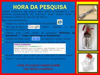 HORA DA PESQUISA

Vamos conhecer um pouco mais sobre a batedeira e sua
história pesquisando na Internet. Hoje vamos fazer a
pesquisa a partir de um site de busca.
Siga esta orientações :
1. Clique no ícone do navegador da Internet
2. No site de busca
vamos
digitar
o
que
queremos pesquisar.
3. Vamos usar como termo de pesquisa “História da
Batedeira” e “Como funcionam as batedeiras”.
4. Clique na lupa azul
ou aperte a tecla “enter”.
5. Leia os resumos dos sites que fica abaixo do link.

6. Escolha o site que achar que o conteúdo é interessante .
7. Anote 5 itens que achar interessante na pesquisa.

COM OS DADOS VAMOS FAZER
UM TEXTO COLETIVO

 