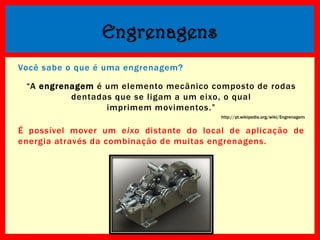 Engrenagens
Você sabe o que é uma engrenagem?
“A engrenagem é um elemento mecânico composto de rodas
dentadas que se ligam a um eixo, o qual
imprimem movimentos.”
http://pt.wikipedia.org/wiki/Engrenagem

É possível mover um eixo distante do local de aplicação de
energia através da combinação de muitas engrenagens.

 