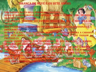 UMA RAINHA MUITO BELA, PORÉM MÁ E INVEJOSA,
RESOLVE MANDAR MATAR SUA ENTEADA, BRANCA DE NEVE, UMA PRINCESA
BASTANTE BELA E BONDOSA.
ISTO PORQUE, SEGUNDO SEU ESPELHO MÁGICO, ELA ERA A MAIS BELA DE
TODAS.
MAS O CARRASCO CONTRATADO PELA RAINHA QUE DEVERIA ASSASSINÁ-LA, A
DEIXA PARTIR.
DURANTE A FUGA PELA FLORESTA, BRANCA DE NEVE ENCONTRA A CABANA
DOS SETE ANÕES, QUE TRABALHAM EM UMA MINA, E QUE PASSAM A
PROTEGÊ-LA.
ALGUM TEMPO DEPOIS POR INTERMÉDIO DE SEU ESPELHO, A RAINHA
DESCOBRE QUE BRANCA DE NEVE CONTINUA VIVA.
ENTÃO, ELA FAZ UMA MAGIA QUE A TRANSFORMA EM UMA SENHORA
VENDEDORA DE FRUTAS HORRIVELMENTE VELHA E FEIA E VAI ATRÁS DA
MOÇA PARA LHE OFERECER UMA MAÇÃ ENVENENADA, QUE FAZ COM QUE
BRANCA DE NEVE CAIA NUM SONO PROFUNDO.
PORÉM, ELA É SALVA PELO PRÍNCIPE ENCANTADO, O GRANDE AMOR DE SUA
VIDA, QUE A DESPERTA COM UM BEIJO DE AMOR.
BRANCA DE NEVE E OS SETE ANÕES
 