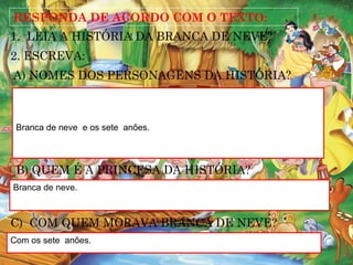 RESPONDA DE ACORDO COM O TEXTO:
1. LEIA A HISTÓRIA DA BRANCA DE NEVE?
2. ESCREVA:
Branca de neve e os sete anões.
B) QUEM É A PRINCESA DA HISTÓRIA?
Branca de neve.
A) NOMES DOS PERSONAGENS DA HISTÓRIA?
C) COM QUEM MORAVA BRANCA DE NEVE?
Com os sete anões.
 