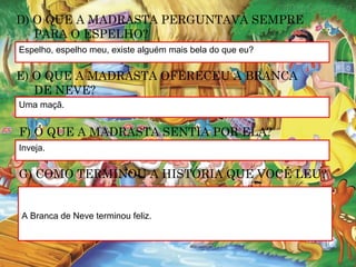 Espelho, espelho meu, existe alguém mais bela do que eu?
D) O QUE A MADRASTA PERGUNTAVA SEMPRE
PARA O ESPELHO?
E) O QUE A MADRASTA OFERECEU A BRANCA
DE NEVE?
Uma maçã.
F) O QUE A MADRASTA SENTIA POR ELA?
Inveja.
G) COMO TERMINOU A HISTÓRIA QUE VOCÊ LEU?
A Branca de Neve terminou feliz.
 