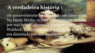 A verdadeira história : 
ele possivelmente foi inspirado em fatos reais. 
Na Idade Média, existiu uma princesa famosa 
por sua beleza, chamada Margarete von 
Waldeck. Ela cresceu na região de Waldeck e 
era detestada por sua madrasta. 
 