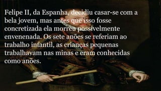 Felipe II, da Espanha, decidiu casar-se com a 
bela jovem, mas antes que isso fosse 
concretizada ela morreu possivelmente 
envenenada. Os sete anões se referiam ao 
trabalho infantil, as crianças pequenas 
trabalhavam nas minas e eram conhecidas 
como anões. 
 