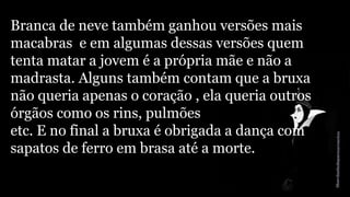 Branca de neve também ganhou versões mais 
macabras e em algumas dessas versões quem 
tenta matar a jovem é a própria mãe e não a 
madrasta. Alguns também contam que a bruxa 
não queria apenas o coração , ela queria outros 
órgãos como os rins, pulmões 
etc. E no final a bruxa é obrigada a dança com 
sapatos de ferro em brasa até a morte. 
