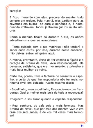 11
coração!
E ficou morando com eles, procurando manter tudo
sempre em ordem. Pela manhã, eles partiam para as
cavernas em busca- de ouro e minérios e, à noite,
quando voltavam, todos jantavam juntos muito ale-
gres.
Como a menina ficava só durante ó dia, os anões
advertiram-na que se acautelasse:
- Toma cuidado com a tua madrasta; não tardará a
saber onde estás, por isso, durante nossa ausência,
não deixes entrar ninguém aqui.
A rainha, entretanto, certa de ter comido o fígado e o
coração de Branca de Neve, vivia despreocupada, ela
pensava, satisfeita, que era, novamente, a primeira e
mais bela mulher do reino.
Certo dia, porém, teve a fantasia de consultar o espe-
lho, e certa de que lhe responderia não ter mais ne-
nhuma rival em beldade. Assim mesmo disse:
- Espelhinho, meu espelhinho, Responde-mo com fran-
queza: Qual a mulher mais bela de toda a redondeza?
Imaginem o seu furor quando o espelho respondeu:
- Real senhora, do país sois a mais formosa. Mas
Branca de Neve, que por trás dos montes vive e em
casa dos sete anões, é de vós mil vezes mais formo-
sa!
 