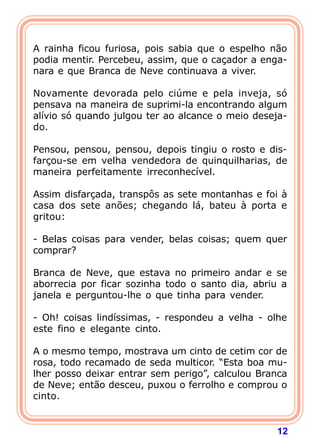 12
A rainha ficou furiosa, pois sabia que o espelho não
podia mentir. Percebeu, assim, que o caçador a enga-
nara e que Branca de Neve continuava a viver.
Novamente devorada pelo ciúme e pela inveja, só
pensava na maneira de suprimi-la encontrando algum
alívio só quando julgou ter ao alcance o meio deseja-
do.
Pensou, pensou, pensou, depois tingiu o rosto e dis-
farçou-se em velha vendedora de quinquilharias, de
maneira perfeitamente irreconhecível.
Assim disfarçada, transpôs as sete montanhas e foi à
casa dos sete anões; chegando lá, bateu à porta e
gritou:
- Belas coisas para vender, belas coisas; quem quer
comprar?
Branca de Neve, que estava no primeiro andar e se
aborrecia por ficar sozinha todo o santo dia, abriu a
janela e perguntou-lhe o que tinha para vender.
- Oh! coisas lindíssimas, - respondeu a velha - olhe
este fino e elegante cinto.
A o mesmo tempo, mostrava um cinto de cetim cor de
rosa, todo recamado de seda multicor. “Esta boa mu-
lher posso deixar entrar sem perigo”, calculou Branca
de Neve; então desceu, puxou o ferrolho e comprou o
cinto.
 