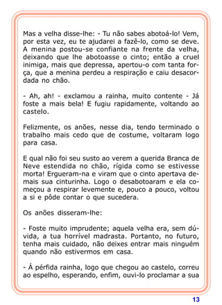 13
Mas a velha disse-lhe: - Tu não sabes abotoá-lo! Vem,
por esta vez, eu te ajudarei a fazê-lo, como se deve.
A menina postou-se confiante na frente da velha,
deixando que lhe abotoasse o cinto; então a cruel
inimiga, mais que depressa, apertou-o com tanta for-
ça, que a menina perdeu a respiração e caiu desacor-
dada no chão.
- Ah, ah! - exclamou a rainha, muito contente - Já
foste a mais bela! E fugiu rapidamente, voltando ao
castelo.
Felizmente, os anões, nesse dia, tendo terminado o
trabalho mais cedo que de costume, voltaram logo
para casa.
E qual não foi seu susto ao verem a querida Branca de
Neve estendida no chão, rígida como se estivesse
morta! Ergueram-na e viram que o cinto apertava de-
mais sua cinturinha. Logo o desabotoaram e ela co-
meçou a respirar levemente e, pouco a pouco, voltou
a si e pôde contar o que sucedera.
Os anões disseram-lhe:
- Foste muito imprudente; aquela velha era, sem dú-
vida, a tua horrível madrasta. Portanto, no futuro,
tenha mais cuidado, não deixes entrar mais ninguém
quando não estivermos em casa.
- Á pérfida rainha, logo que chegou ao castelo, correu
ao espelho, esperando, enfim, ouvi-lo proclamar a sua
 