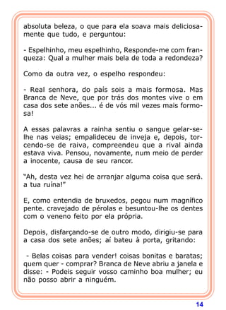 14
absoluta beleza, o que para ela soava mais deliciosa-
mente que tudo, e perguntou:
- Espelhinho, meu espelhinho, Responde-me com fran-
queza: Qual a mulher mais bela de toda a redondeza?
Como da outra vez, o espelho respondeu:
- Real senhora, do país sois a mais formosa. Mas
Branca de Neve, que por trás dos montes vive o em
casa dos sete anões... é de vós mil vezes mais formo-
sa!
A essas palavras a rainha sentiu o sangue gelar-se-
lhe nas veias; empalideceu de inveja e, depois, tor-
cendo-se de raiva, compreendeu que a rival ainda
estava viva. Pensou, novamente, num meio de perder
a inocente, causa de seu rancor.
“Ah, desta vez hei de arranjar alguma coisa que será.
a tua ruína!”
E, como entendia de bruxedos, pegou num magnífico
pente. cravejado de pérolas e besuntou-lhe os dentes
com o veneno feito por ela própria.
Depois, disfarçando-se de outro modo, dirigiu-se para
a casa dos sete anões; aí bateu à porta, gritando:
- Belas coisas para vender! coisas bonitas e baratas;
quem quer - comprar? Branca de Neve abriu a janela e
disse: - Podeis seguir vosso caminho boa mulher; eu
não posso abrir a ninguém.
 