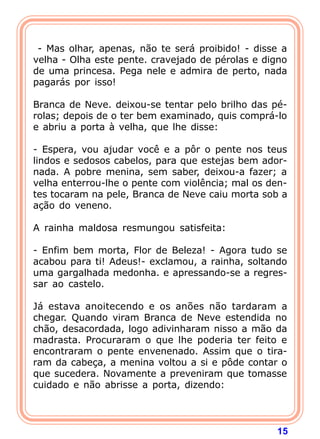 15
- Mas olhar, apenas, não te será proibido! - disse a
velha - Olha este pente. cravejado de pérolas e digno
de uma princesa. Pega nele e admira de perto, nada
pagarás por isso!
Branca de Neve. deixou-se tentar pelo brilho das pé-
rolas; depois de o ter bem examinado, quis comprá-lo
e abriu a porta à velha, que lhe disse:
- Espera, vou ajudar você e a pôr o pente nos teus
lindos e sedosos cabelos, para que estejas bem ador-
nada. A pobre menina, sem saber, deixou-a fazer; a
velha enterrou-lhe o pente com violência; mal os den-
tes tocaram na pele, Branca de Neve caiu morta sob a
ação do veneno.
A rainha maldosa resmungou satisfeita:
- Enfim bem morta, Flor de Beleza! - Agora tudo se
acabou para ti! Adeus!- exclamou, a rainha, soltando
uma gargalhada medonha. e apressando-se a regres-
sar ao castelo.
Já estava anoitecendo e os anões não tardaram a
chegar. Quando viram Branca de Neve estendida no
chão, desacordada, logo adivinharam nisso a mão da
madrasta. Procuraram o que lhe poderia ter feito e
encontraram o pente envenenado. Assim que o tira-
ram da cabeça, a menina voltou a si e pôde contar o
que sucedera. Novamente a preveniram que tomasse
cuidado e não abrisse a porta, dizendo:
 