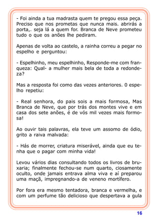 16
- Foi ainda a tua madrasta quem te pregou essa peça.
Preciso que nos prometas que nunca mais. abrirás a
porta,. seja lá a quem for. Branca de Neve prometeu
tudo o que os anões lhe pediram.
Apenas de volta ao castelo, a rainha correu a pegar no
espelho e perguntou:
- Espelhinho, meu espelhinho, Responde-me com fran-
queza: Qual- a mulher mais bela de toda a redonde-
za?
Mas a resposta foi como das vezes anteriores. 0 espe-
lho repetiu:
- Real senhora, do pais sois a mais formosa, Mas
Branca de Neve, que por trás dos montes vive e em
casa dos sete anões, é de vós mil vezes mais formo-
sa!
Ao ouvir tais palavras, ela teve um assomo de ódio,
grito a raiva malvada:
- Hás de morrer, criatura miserável, ainda que eu te-
nha que o pagar com minha vida!
Levou vários dias consultando todos os livros de bru-
xaria; finalmente fechou-se num quarto, ciosamente
oculto, onde jamais entrava alma viva e aí preparou
uma maçã, impregnando-a de veneno mortífero.
Por fora era mesmo tentadora, branca e vermelha, e
com um perfume tão delicioso que despertava a gula
 