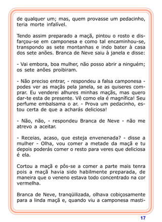17
de qualquer um; mas, quem provasse um pedacinho,
teria morte infalível.
Tendo assim preparado a maçã, pintou o rosto e dis-
farçou-se em camponesa e como tal encaminhou-se,
transpondo as sete montanhas e indo bater à casa
dos sete anões. Branca de Neve saiu à janela e disse:
- Vai embora, boa mulher, não posso abrir a ninguém;
os sete anões proibiram.
- Não preciso entrar, - respondeu a falsa camponesa -
podes ver as maçãs pela janela, se as quiseres com-
prar. Eu venderei alhures minhas maçãs, mas quero
dar-te esta de presente. Vê como ela é magnífica! Seu
perfume embalsama o ar. - Prova um pedacinho, es-
tou certa de que a acharás deliciosa!
- Não, não, - respondeu Branca de Neve - não me
atrevo a aceitar.
- Receias, acaso, que esteja envenenada? - disse a
mulher - Olha, vou comer a metade da maçã e tu
depois poderás comer o resto para veres que deliciosa
é ela.
Cortou a maçã e pôs-se a comer a parte mais tenra
pois a maçã havia sido habilmente preparada, de
maneira que o veneno estava todo concentrado na cor
vermelha.
Branca de Neve, tranqüilizada, olhava cobiçosamente
para a linda maçã e, quando viu a camponesa masti-
 