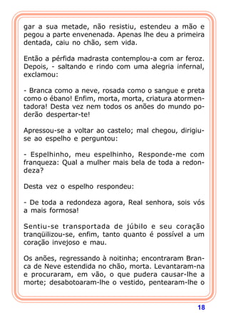 18
gar a sua metade, não resistiu, estendeu a mão e
pegou a parte envenenada. Apenas lhe deu a primeira
dentada, caiu no chão, sem vida.
Então a pérfida madrasta contemplou-a com ar feroz.
Depois, - saltando e rindo com uma alegria infernal,
exclamou:
- Branca como a neve, rosada como o sangue e preta
como o ébano! Enfim, morta, morta, criatura atormen-
tadora! Desta vez nem todos os anões do mundo po-
derão despertar-te!
Apressou-se a voltar ao castelo; mal chegou, dirigiu-
se ao espelho e perguntou:
- Espelhinho, meu espelhinho, Responde-me com
franqueza: Qual a mulher mais bela de toda a redon-
deza?
Desta vez o espelho respondeu:
- De toda a redondeza agora, Real senhora, sois vós
a mais formosa!
Sentiu-se transportada de júbilo e seu coração
tranqüilizou-se, enfim, tanto quanto é possível a um
coração invejoso e mau.
Os anões, regressando à noitinha; encontraram Bran-
ca de Neve estendida no chão, morta. Levantaram-na
e procuraram, em vão, o que pudera causar-lhe a
morte; desabotoaram-lhe o vestido, pentearam-lhe o
 