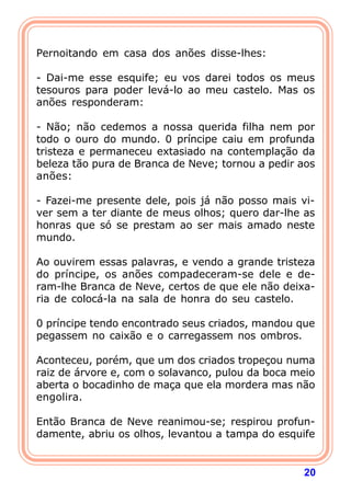 20
Pernoitando em casa dos anões disse-lhes:
- Dai-me esse esquife; eu vos darei todos os meus
tesouros para poder levá-lo ao meu castelo. Mas os
anões responderam:
- Não; não cedemos a nossa querida filha nem por
todo o ouro do mundo. 0 príncipe caiu em profunda
tristeza e permaneceu extasiado na contemplação da
beleza tão pura de Branca de Neve; tornou a pedir aos
anões:
- Fazei-me presente dele, pois já não posso mais vi-
ver sem a ter diante de meus olhos; quero dar-lhe as
honras que só se prestam ao ser mais amado neste
mundo.
Ao ouvirem essas palavras, e vendo a grande tristeza
do príncipe, os anões compadeceram-se dele e de-
ram-lhe Branca de Neve, certos de que ele não deixa-
ria de colocá-la na sala de honra do seu castelo.
0 príncipe tendo encontrado seus criados, mandou que
pegassem no caixão e o carregassem nos ombros.
Aconteceu, porém, que um dos criados tropeçou numa
raiz de árvore e, com o solavanco, pulou da boca meio
aberta o bocadinho de maça que ela mordera mas não
engolira.
Então Branca de Neve reanimou-se; respirou profun-
damente, abriu os olhos, levantou a tampa do esquife
 