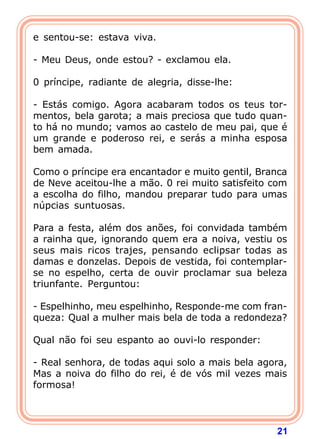 21
e sentou-se: estava viva.
- Meu Deus, onde estou? - exclamou ela.
0 príncipe, radiante de alegria, disse-lhe:
- Estás comigo. Agora acabaram todos os teus tor-
mentos, bela garota; a mais preciosa que tudo quan-
to há no mundo; vamos ao castelo de meu pai, que é
um grande e poderoso rei, e serás a minha esposa
bem amada.
Como o príncipe era encantador e muito gentil, Branca
de Neve aceitou-lhe a mão. 0 rei muito satisfeito com
a escolha do filho, mandou preparar tudo para umas
núpcias suntuosas.
Para a festa, além dos anões, foi convidada também
a rainha que, ignorando quem era a noiva, vestiu os
seus mais ricos trajes, pensando eclipsar todas as
damas e donzelas. Depois de vestida, foi contemplar-
se no espelho, certa de ouvir proclamar sua beleza
triunfante. Perguntou:
- Espelhinho, meu espelhinho, Responde-me com fran-
queza: Qual a mulher mais bela de toda a redondeza?
Qual não foi seu espanto ao ouvi-lo responder:
- Real senhora, de todas aqui solo a mais bela agora,
Mas a noiva do filho do rei, é de vós mil vezes mais
formosa!
 
