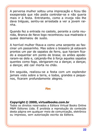 22
A perversa mulher soltou uma imprecação e ficou tão
exasperada que não podia controlar-se e não queria
mais ir à festa. Entretanto, como a inveja não lhe
dava tréguas, sentiu-se arrastada a ver a jovem rai-
nha.
Quando fez a entrada no castelo, perante a corte reu-
nida, Branca de Neve logo reconheceu sua madrasta e
quase desmaiou de susto.
A horrível mulher fitava-a como uma serpente ao fas-
cinar um passarinho. Mas sobre o braseiro já estavam
prontos um par de sapatos de ferro, que haviam fica-
do a esquentar em ponto de brasa; os anões apode-
raram-se dela e, calçando-lhe à força aqueles sapatos
quentes como fogo, obrigaram-na a dançar, a dançar,
a dançar, até cair morta no chão.
Em seguida, realizou-se a festa com um esplendor
jamais visto sobre a terra, e todos, grandes e peque-
nos, ficaram profundamente alegres.
Fim
Copyright © 2000, virtualbooks.com.br
Todos os direitos reservados a Editora Virtual Books Online
M&M Editores Ltda. É proibida a reprodução do conteúdo
desta página em qualquer meio de comunicação, eletrônico
ou impresso, sem autorização escrita da Editora.
 