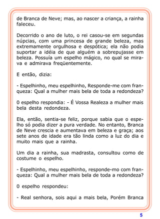 5
de Branca de Neve; mas, ao nascer a criança, a rainha
faleceu.
Decorrido o ano de luto, o rei casou-se em segundas
núpcias, com uma princesa de grande beleza, mas
extremamente orgulhosa e despótica; ela não podia
suportar a idéia de que alguém a sobrepujasse em
beleza. Possuía um espelho mágico, no qual se mira-
va e admirava freqüentemente.
E então, dizia:
- Espelhinho, meu espelhinho, Responde-me com fran-
queza: Qual a mulher mais bela de toda a redondeza?
0 espelho respondia: - É Vossa Realeza a mulher mais
bela desta redondeza.
Ela, então, sentia-se feliz, porque sabia que o espe-
lho só podia dizer a pura verdade. No entanto, Branca
de Neve crescia e aumentava em beleza e graça; aos
sete anos de idade era tão linda como a luz do dia e
muito mais que a rainha.
Um dia a rainha, sua madrasta, consultou como de
costume o espelho.
- Espelhinho, meu espelhinho, responde-mo com fran-
queza: Qual a mulher mais bela de toda a redondeza?
0 espelho respondeu:
- Real senhora, sois aqui a mais bela, Porém Branca
 