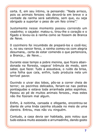 7
certa. E, em seu íntimo, ia pensando: “Nada arrisco,
pois os animais ferozes vão devorá-la em breve e a
vontade da rainha será satisfeita, sem que, eu seja
obrigado a suportar o peso de um feio crime”.’
Justamente nesse momento passou correndo um
veadinho; o caçador. matou-o, tirou-lhe o coração e o
fígado e levou-os à rainha como se fossem de Branca
de Neve.
0 cozinheiro foi incumbido de prepará-los e cozê-los;
e, no seu rancor feroz, a rainha comeu-os com alegria
desumana,. certa de estar comendo o que pertencera,
a Branca.,. de Neve...
Durante esse tempo a pobre menina, que ficara aban-
donada na floresta, vagava’ trêmula de medo, sem
saber, que fazer. Tudo a assustava, o ruído da brisa,
uma folha que caía, enfim, tudo produzia nela um
terrível pavor.
Ouvindo o uivar dos lobos, pôs-se a correr cheia de
terror; os pezinhos delicados, feriam-se nas pedras
pontiagudas e estava toda arranhada pelos espinhos.
Passou ao pé de muitos animais ferozes., mas estes
não lhe fizeram mal algum.
Enfim, à noitinha, cansada e ofegante, encontrou-se
diante de uma linda casinha situada no meio de uma
clareira. Entrou, mas não viu ninguém.
Contudo, a casa devia ser habitada, pois notou que
tudo estava muito asseado e arrumadinho, dando gosto
 