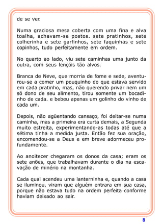 8
de se ver.
Numa graciosa mesa coberta com uma fina e alva
toalha, achavam-se postos. sete pratinhos, sete
colherinha e sete garfinhos, sete faquinhas e sete
copinhos, tudo perfeitamente em ordem.
No quarto ao lado, viu sete caminhas uma junto da
outra, com seus lençóis tão alvos.
Branca de Neve, que morria de fome e sede, aventu-
rou-se a comer um pouquinho do que estava servido
em cada pratinho, mas, não querendo privar nem um
só dono de seu alimento, tirou somente um bocadi-
nho de cada. e bebeu apenas um golinho do vinho de
cada um.
Depois, não agüentando cansaço, foi deitar-se numa
caminha, mas a primeira era curta demais, a Segunda
muito estreita, experimentando-as todas até que a
sétima tinha a medida justa. Então fez sua oração,
encomendou-se a Deus e em breve adormeceu pro-
fundamente.
Ao anoitecer chegaram os donos da casa; eram os
sete anões, que trabalhavam durante o dia na esca-
vação de minério na montanha.
Cada qual acendeu uma lanterninha e, quando a casa
se iluminou, viram que alguém entrara em sua casa,
porque não estava tudo na ordem perfeita conforme
haviam deixado ao sair.
 