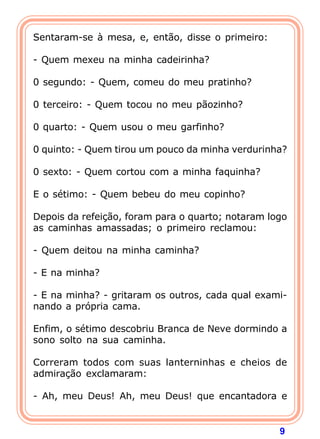 9
Sentaram-se à mesa, e, então, disse o primeiro:
- Quem mexeu na minha cadeirinha?
0 segundo: - Quem, comeu do meu pratinho?
0 terceiro: - Quem tocou no meu pãozinho?
0 quarto: - Quem usou o meu garfinho?
0 quinto: - Quem tirou um pouco da minha verdurinha?
0 sexto: - Quem cortou com a minha faquinha?
E o sétimo: - Quem bebeu do meu copinho?
Depois da refeição, foram para o quarto; notaram logo
as caminhas amassadas; o primeiro reclamou:
- Quem deitou na minha caminha?
- E na minha?
- E na minha? - gritaram os outros, cada qual exami-
nando a própria cama.
Enfim, o sétimo descobriu Branca de Neve dormindo a
sono solto na sua caminha.
Correram todos com suas lanterninhas e cheios de
admiração exclamaram:
- Ah, meu Deus! Ah, meu Deus! que encantadora e
 