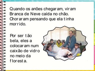 Quando os anões chegaram, viram
Branca de Neve caída no chão.
Choraram pensando que ela t inha
morrido.
Por ser t ão
bela, eles a
colocaram num
caixão de vidro
no meio da
f lorest a.
 