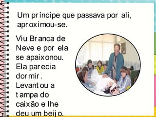 Um príncipe que passava por ali,
aproximou-se.
Viu Branca de
Neve e por ela
se apaixonou.
Ela parecia
dormir.
Levant ou a
t ampa do
caixão e lhe
deu um beij o.
 