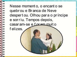Nesse moment o, o encant o se
quebrou e Branca de Neve
despert ou. Olhou para o príncipe
e sorriu. Tempos depois,
casaram-se e f oram muit o
f elizes.
 