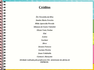 Créditos
Íris Terezinha da Silva
Sandra Maria Ferreira
Hilda Aparecida Preveda
Idianara de Castro Valentini
Elizete Ventz Furlan
Elai
Lenira
Lucimar
Dirce
Jussara Fonseca
Luciane Pereira
Jeane Coldebella
Carmen l. Barazotto
Atividade realizada pela professores Iris ministrante da oficina de
IMPRESS.
 