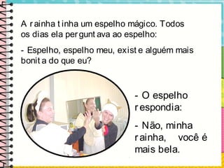 A r ainha t inha um espelho mágico. Todos
os dias ela pergunt ava ao espelho:
- Espelho, espelho meu, exist e alguém mais
bonit a do que eu?
- O espelho
respondia:
- Não, minha
rainha, você é
mais bela.
 