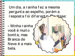 Um dia, a rainha f ez a mesma
pergunt a ao espelho, porém a
respost a f oi dif erent e. Ele disse:
- Minha rainha
você é muit o
bonit a, mas
Branca de
Neve é a mais
bela.
 
